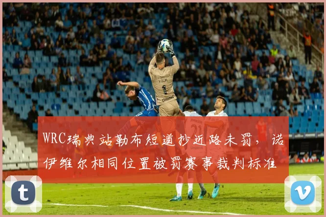 WRC瑞典站勒布短道抄近路未罚,诺伊维尔相同位置被罚赛事裁判标准不一致