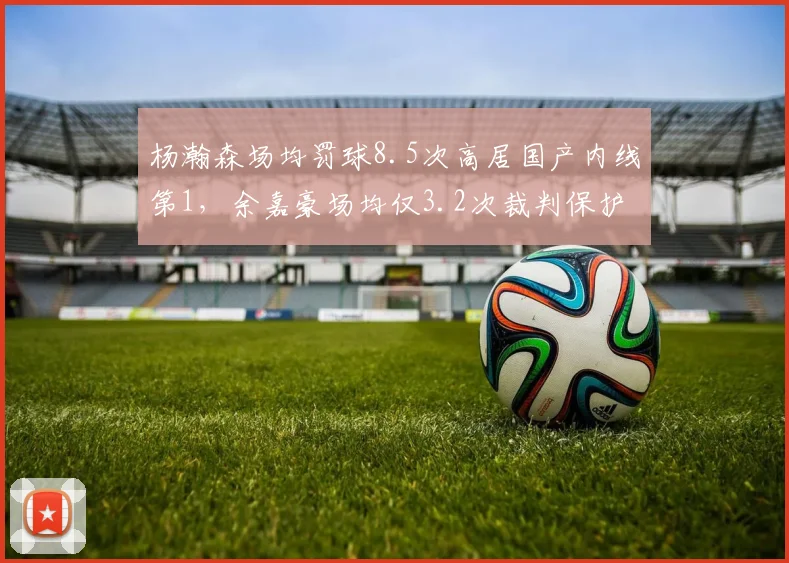 杨瀚森场均罚球8.5次高居国产内线第1,余嘉豪场均仅3.2次裁判保护新星尺度分化__br_