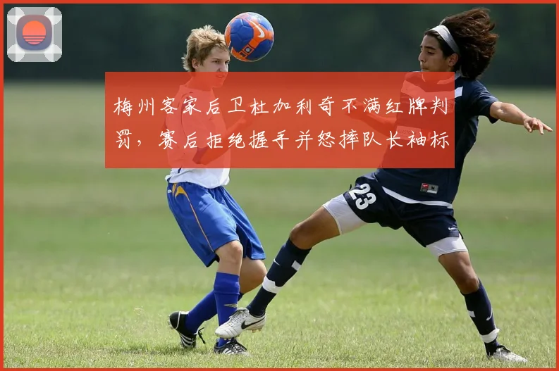 梅州客家后卫杜加利奇不满红牌判罚，赛后拒绝握手并怒摔队长袖标