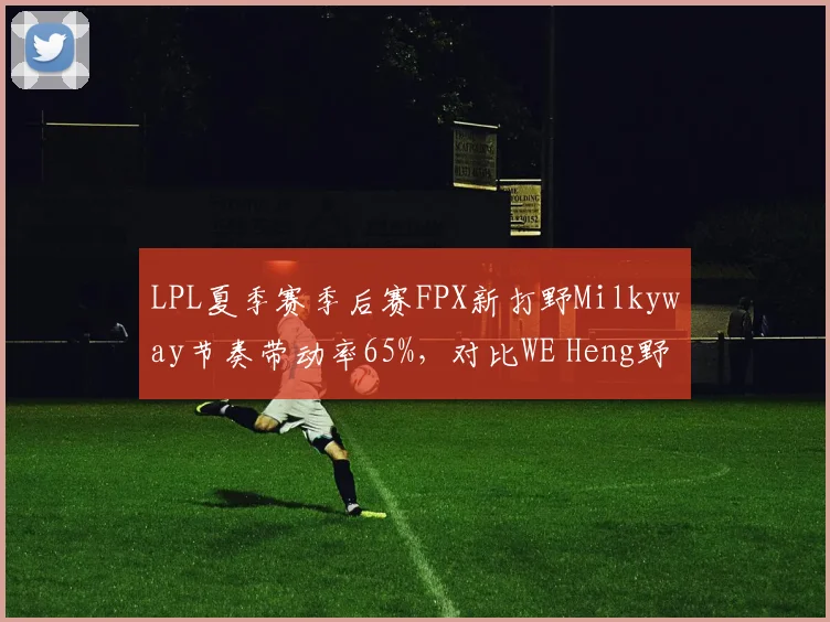LPL夏季赛季后赛FPX新打野Milkyway节奏带动率65%,对比WE Heng野区入侵效率