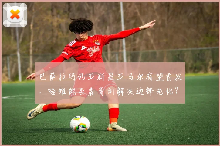 巴萨拉玛西亚新星亚马尔有望首发，哈维能否靠青训解决边锋老化？
