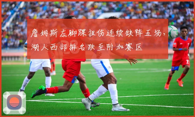 詹姆斯左脚踝扭伤连续缺阵五场，湖人西部排名跌至附加赛区