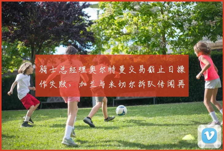 骑士总经理奥尔特曼交易截止日操作失败，加兰与米切尔拆队传闻再起？