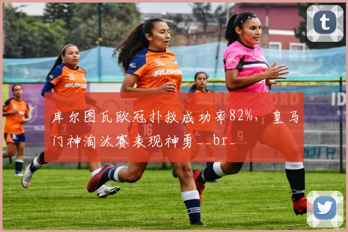 库尔图瓦欧冠扑救成功率82%,皇马门神淘汰赛表现神勇__br_